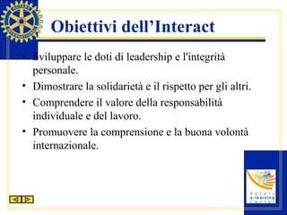 Obiettivi dell’Interact Sviluppare le doti di leadership e l'integrità personale. Dimostrare la solidarietà e il rispetto per gli altri. Comprendere il valore della responsabilità individuale e del lavoro. Promuovere la comprensione e la buona volontà internazionale. 