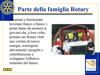 Parte della famiglia Rotary Rotariani e Interactiani lavorano fianco a fianco: i primi fanno da mentori ai giovani che, a loro volta, portano nei Rotary club una ventata di nuova energia, sostengono attivamente i progetti e contribuiscono a sviluppare l'effettivo rotariano del futuro. 