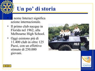 Un po’ di storia Il nome Interact significa azione internazionale. Il primo club nacque in Florida nel 1962, alla Melbourne High School. Oggi esistono più di 11.400 club in oltre 125 Paesi, con un effettivo stimato di 250.000 giovani. 