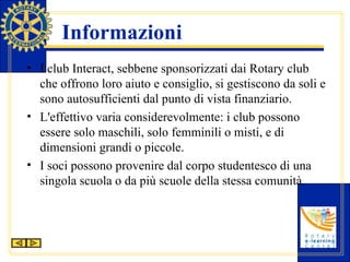 Informazioni I club Interact, sebbene sponsorizzati dai Rotary club che offrono loro aiuto e consiglio, si gestiscono da soli e sono autosufficienti dal punto di vista finanziario. L'effettivo varia considerevolmente: i club possono essere solo maschili, solo femminili o misti, e di dimensioni grandi o piccole. I soci possono provenire dal corpo studentesco di una singola scuola o da più scuole della stessa comunità. 