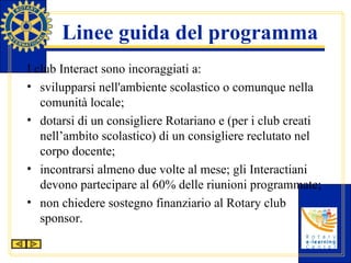 Linee guida del programma I club Interact sono incoraggiati a: svilupparsi nell'ambiente scolastico o comunque nella comunità locale; dotarsi di un consigliere Rotariano e (per i club creati nell’ambito scolastico) di un consigliere reclutato nel corpo docente; incontrarsi almeno due volte al mese; gli Interactiani devono partecipare al 60% delle riunioni programmate; non chiedere sostegno finanziario al Rotary club sponsor. 