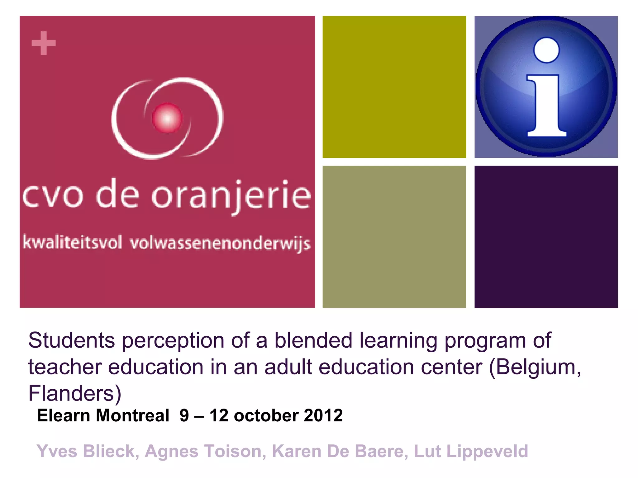+




Students perception of a blended learning program of
teacher education in an adult education center (Belgium,
Flanders)
Elearn Montreal 9 – 12 october 2012

Yves Blieck, Agnes Toison, Karen De Baere, Lut Lippeveld
 