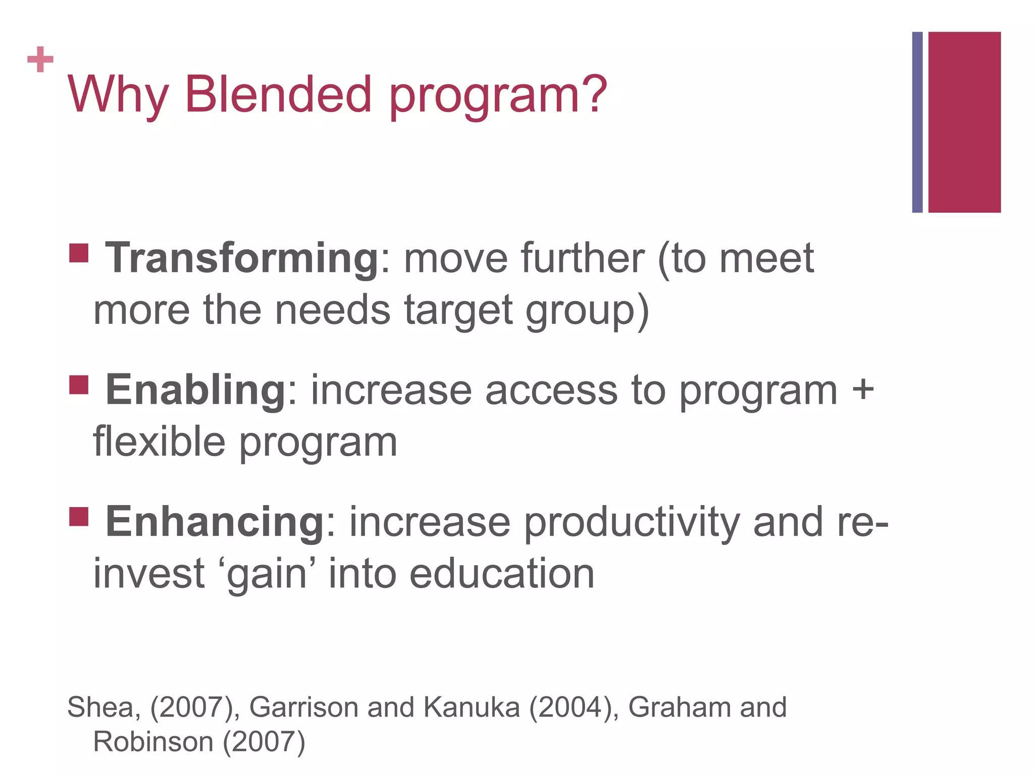 +
    Why Blended program?

       Transforming: move further (to meet
        more the needs target group)
        Enabling: increase access to program +
        flexible program
        Enhancing: increase productivity and re-
        invest ‘gain’ into education


    Shea, (2007), Garrison and Kanuka (2004), Graham and
     Robinson (2007)
 