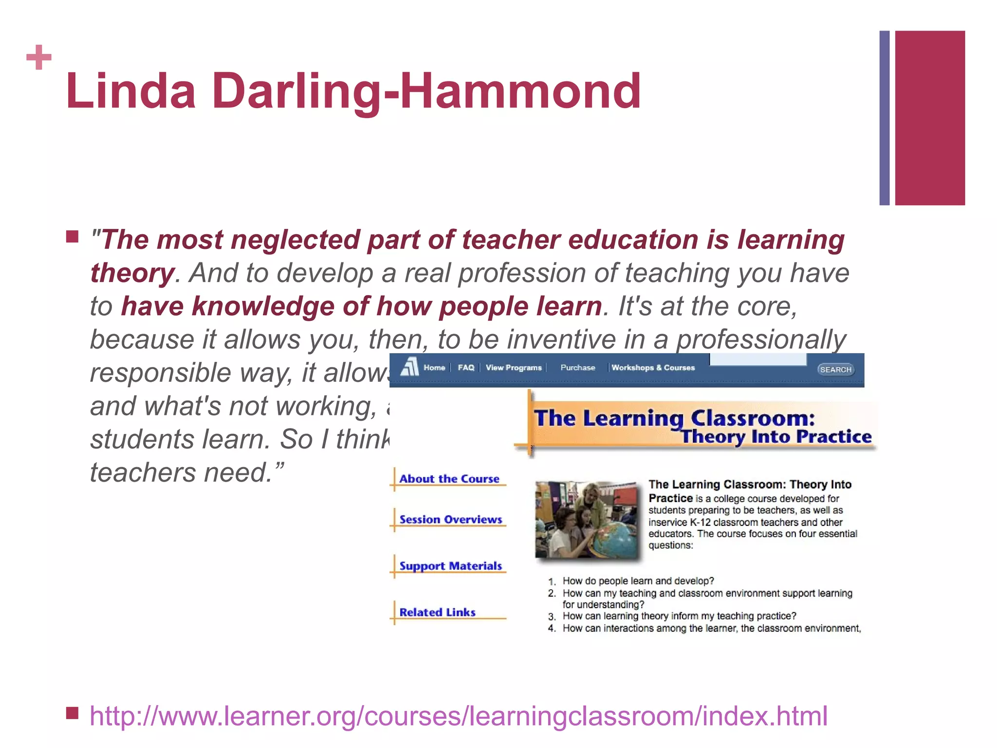 +
    Linda Darling-Hammond

       "The most neglected part of teacher education is learning
        theory. And to develop a real profession of teaching you have
        to have knowledge of how people learn. It's at the core,
        because it allows you, then, to be inventive in a professionally
        responsible way, it allows you to think about what's working
        and what's not working, and what you need to do to help
        students learn. So I think this is the core of what professional
        teachers need.”




       http://www.learner.org/courses/learningclassroom/index.html
 