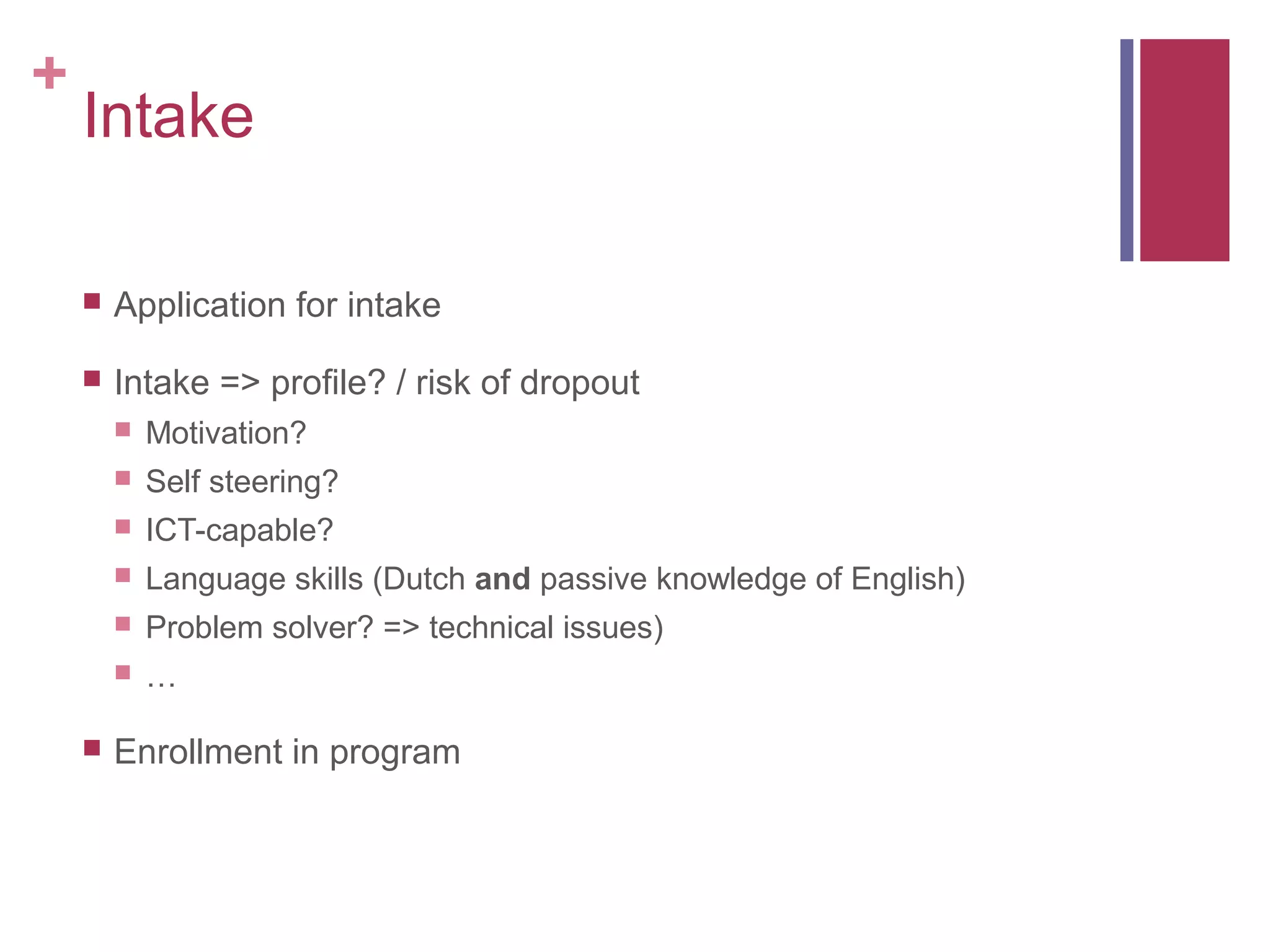 +
    Intake

       Application for intake

       Intake => profile? / risk of dropout
           Motivation?
           Self steering?
           ICT-capable?
           Language skills (Dutch and passive knowledge of English)
           Problem solver? => technical issues)
           …

       Enrollment in program
 