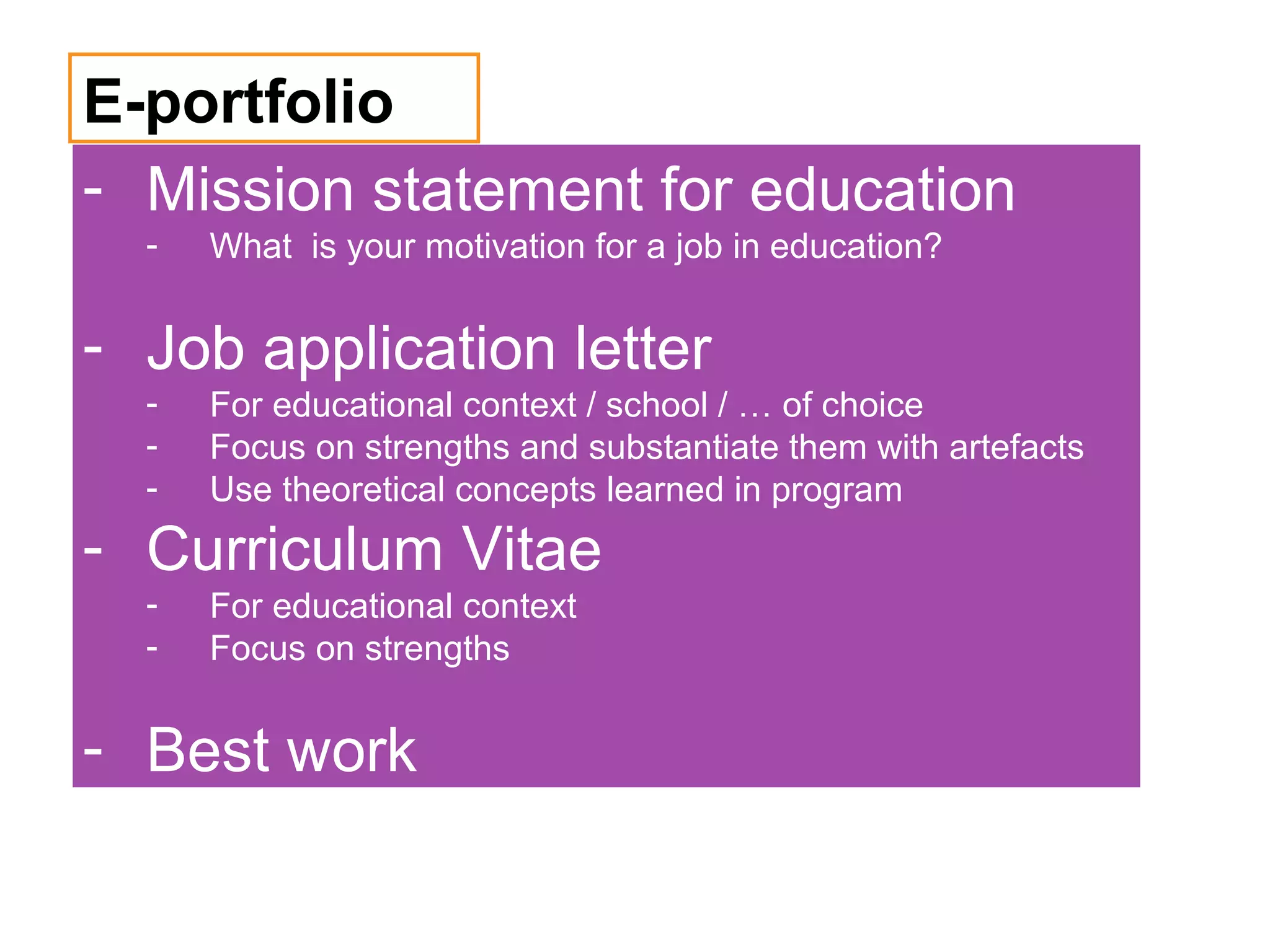 E-portfolio
- Mission statement for education
  -   What is your motivation for a job in education?


- Job application letter
  -   For educational context / school / … of choice
  -   Focus on strengths and substantiate them with artefacts
  -   Use theoretical concepts learned in program
- Curriculum Vitae
  -   For educational context
  -   Focus on strengths


- Best work
 
