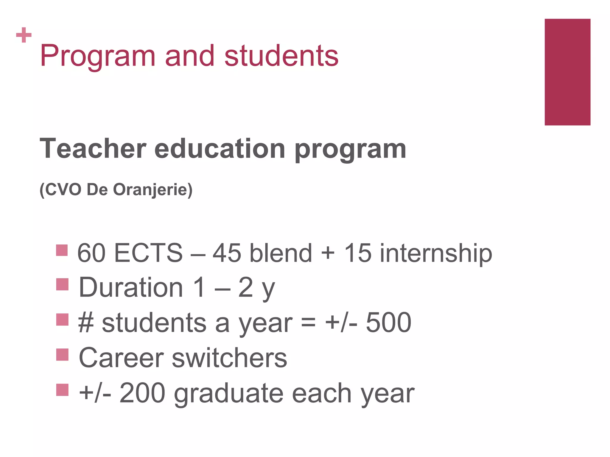 +
    Program and students


    Teacher education program
    (CVO De Oranjerie)


        60 ECTS – 45 blend + 15 internship
      Duration 1 – 2 y
      # students a year = +/- 500
      Career switchers
      +/- 200 graduate each year
 