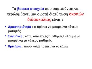 Τα βασικά στοιχεία που απαιτούνται να
 περιλαμβάνει μια σωστή διατύπωση σκοπών
            διδασκαλίας είναι :
• Δραστηριότητα : τι πρέπει να μπορεί να κάνει ο
  μαθητής
• Συνθήκες : κάτω από ποιες συνθήκες θέλουμε να
  μπορεί να το κάνει ο μαθητής
• Κριτήρια : πόσο καλά πρέπει να το κάνει
 