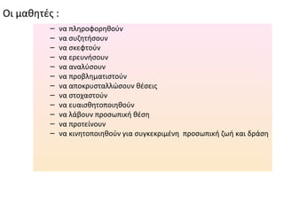 Οι μαθητές :
          –    να πληροφορηθούν
          –    να συζητήσουν
          –    να σκεφτούν
          –    να ερευνήσουν
          –    να αναλύσουν
          –    να προβληματιστούν
          –    να αποκρυσταλλώσουν θέσεις
          –    να στοχαστούν
          –    να ευαισθητοποιηθούν
          –    να λάβουν προσωπική θέση
          –    να προτείνουν
          –    να κινητοποιηθούν για συγκεκριμένη προσωπική ζωή και δράση
 