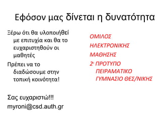 Εφόσον μας δίνεται η δυνατότητα
Ξέρω ότι θα υλοποιήθεί
                          ΟΜΙΛΟΣ
  με επιτυχία και θα το
  ευχαριστηθούν οι        ΗΛΕΚΤΡΟΝΙΚΗΣ
  μαθητές                 ΜΑΘΗΣΗΣ
Πρέπει να το              2ο ΠΡΟΤΥΠΟ
  διαδώσουμε στην            ΠΕΙΡΑΜΑΤΙΚΟ
  τοπική κοινότητα!          ΓΥΜΝΑΣΙΟ ΘΕΣ/ΝΙΚΗΣ

Σας ευχαριστώ!!!
myroni@csd.auth.gr
 