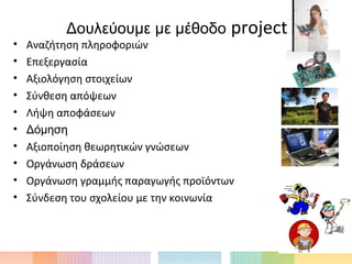 Δουλεύουμε με μέθοδο         project
•   Αναζήτηση πληροφοριών
•   Επεξεργασία
•   Αξιολόγηση στοιχείων
•   Σύνθεση απόψεων
•   Λήψη αποφάσεων
•   Δόμηση
•   Αξιοποίηση θεωρητικών γνώσεων
•   Οργάνωση δράσεων
•   Οργάνωση γραμμής παραγωγής προϊόντων
•   Σύνδεση του σχολείου με την κοινωνία
 