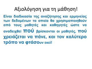 Αξιολόγηση για τη μάθηση!
Είναι διαδικασία της αναζήτησης και ερμηνείας
των δεδομένων τα οποία θα χρησιμοποιηθούν
από τους μαθητές και καθηγητές ώστε να
αναδειχθεί   πού                πού
                   βρίσκονται οι μαθητές,
χρειάζεται να πάνε, και τον καλύτερο
τρόπο να φτάσουν εκεί!
 