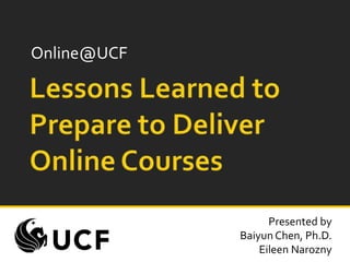 Online@UCF Lessons Learned to Prepare to Deliver Online Courses Presented by Baiyun Chen, Ph.D. Eileen Narozny 