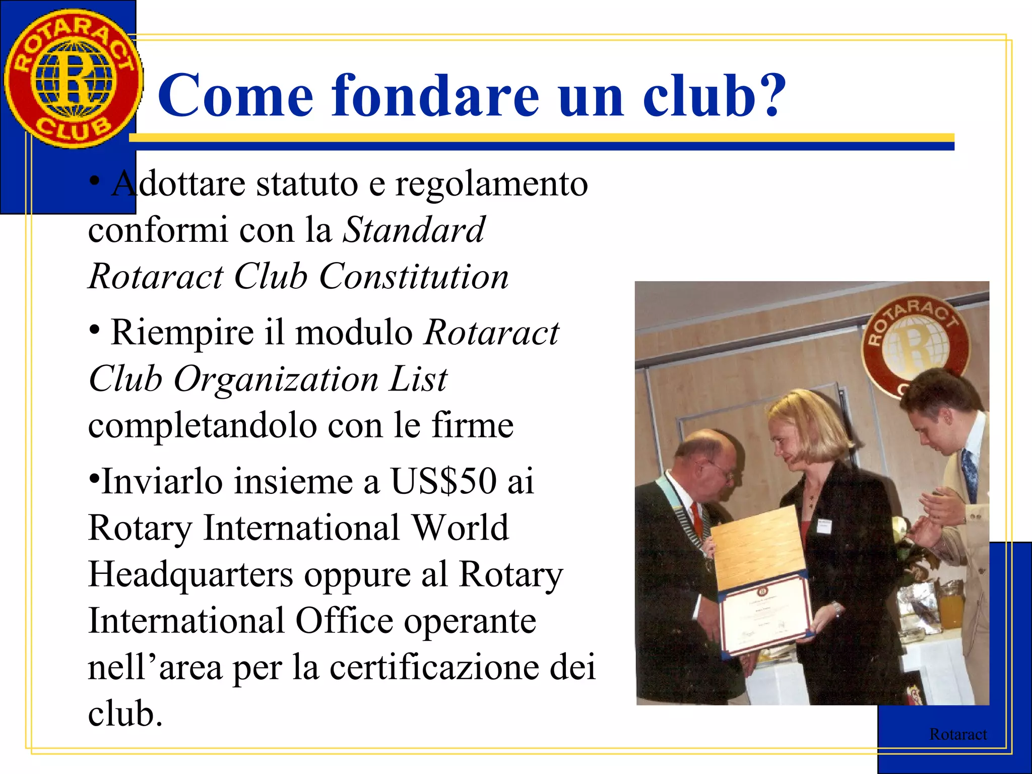 Rotaract 
Come fondare un club? 
• Adottare statuto e regolamento 
conformi con la Standard 
Rotaract Club Constitution 
• Riempire il modulo Rotaract 
Club Organization List 
completandolo con le firme 
•Inviarlo insieme a US$50 ai 
Rotary International World 
Headquarters oppure al Rotary 
International Office operante 
nell’area per la certificazione dei 
club. 
 