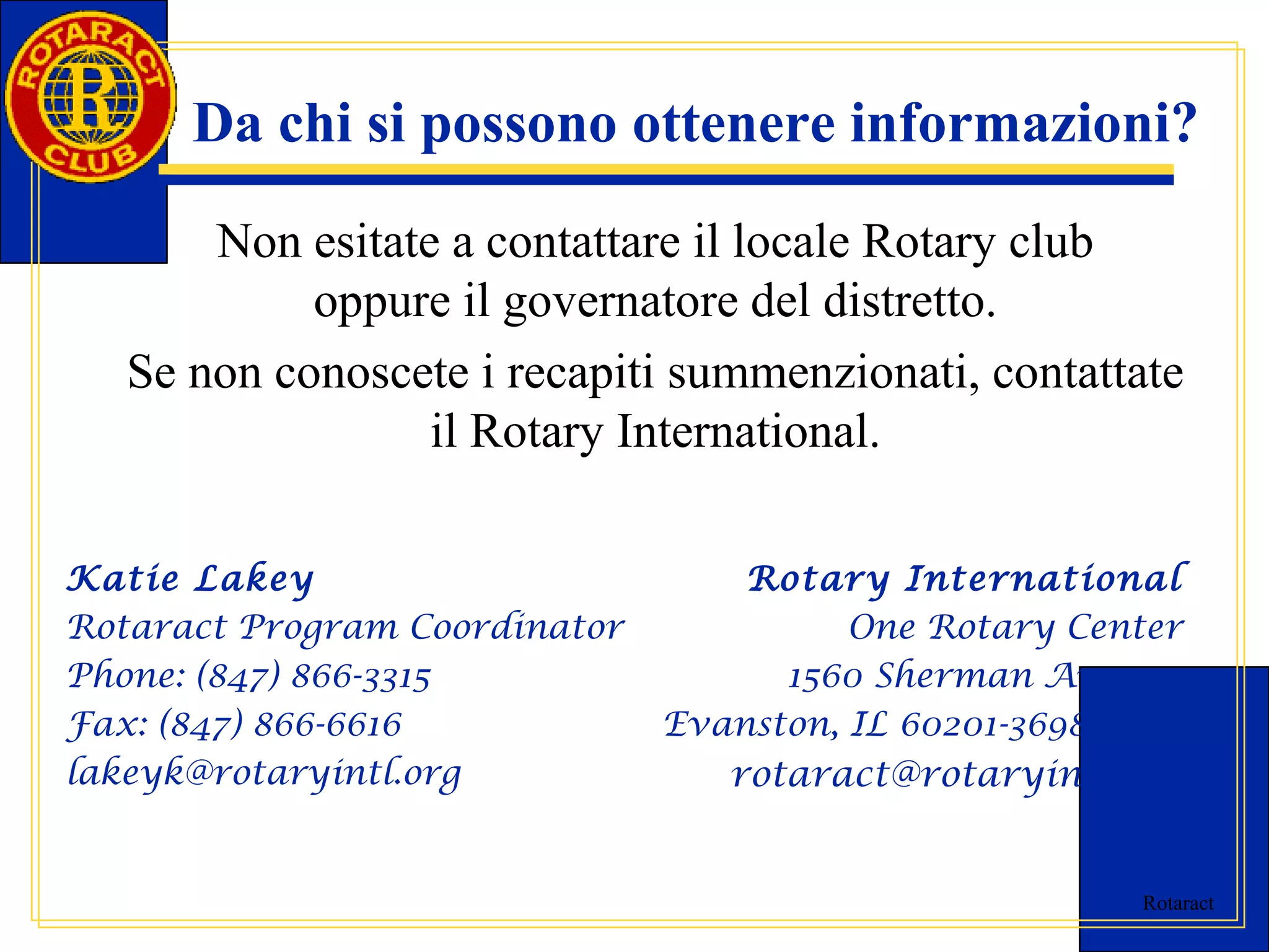 Da chi si possono ottenere informazioni? 
Non esitate a contattare il locale Rotary club 
Rotaract 
oppure il governatore del distretto. 
Se non conoscete i recapiti summenzionati, contattate 
il Rotary International. 
Katie Lakey 
Rotaract Program Coordinator 
Phone: (847) 866-3315 
Fax: (847) 866-6616 
lakeyk@rotaryintl.org 
Rotary International 
One Rotary Center 
1560 Sherman Avenue 
Evanston, IL 60201-3698 USA 
rotaract@rotaryintl.org 
