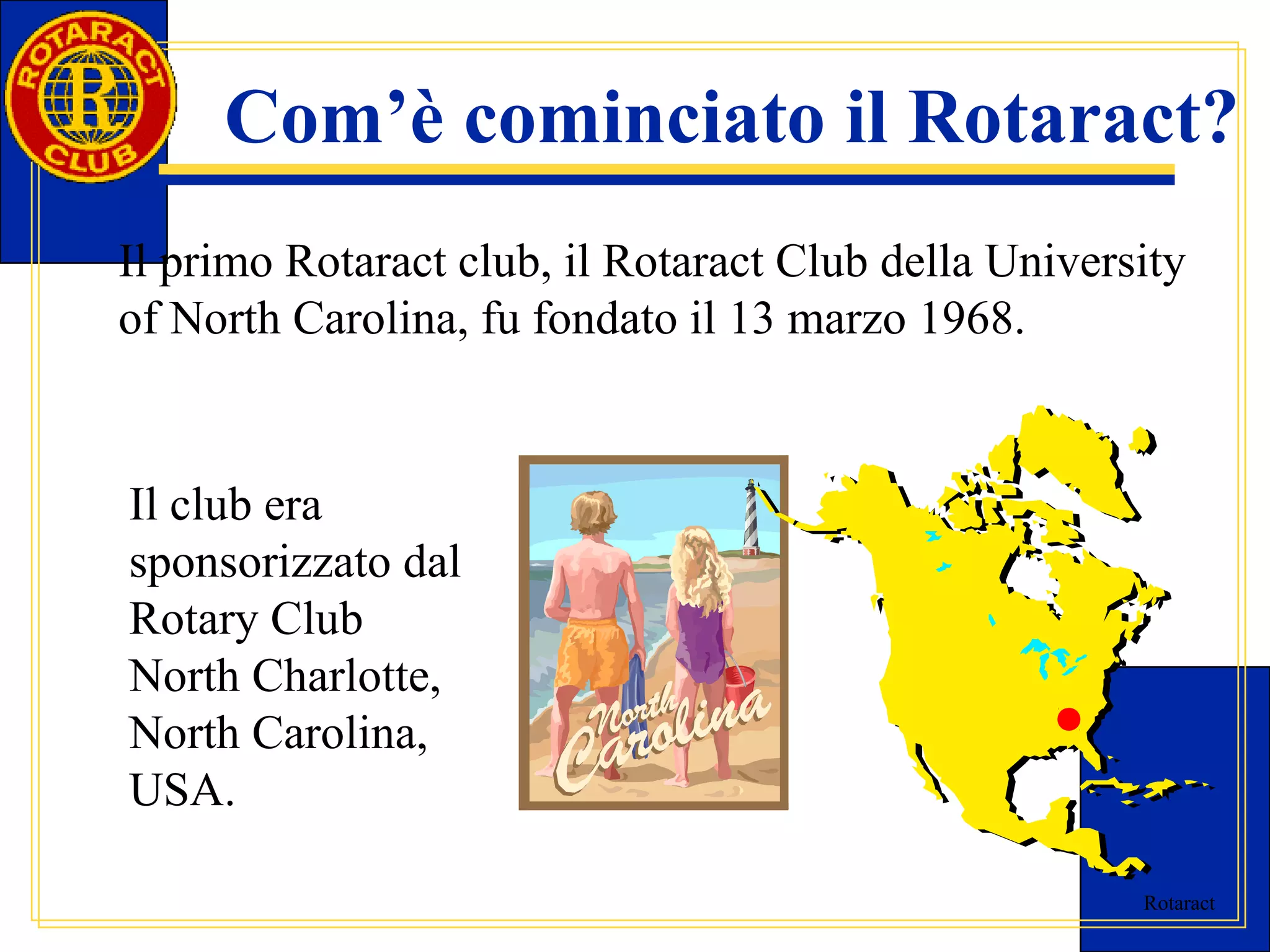 Com’è cominciato il Rotaract? 
Il primo Rotaract club, il Rotaract Club della University 
of North Carolina, fu fondato il 13 marzo 1968. 
Rotaract 
Il club era 
sponsorizzato dal 
Rotary Club 
North Charlotte, 
North Carolina, 
USA. 
 