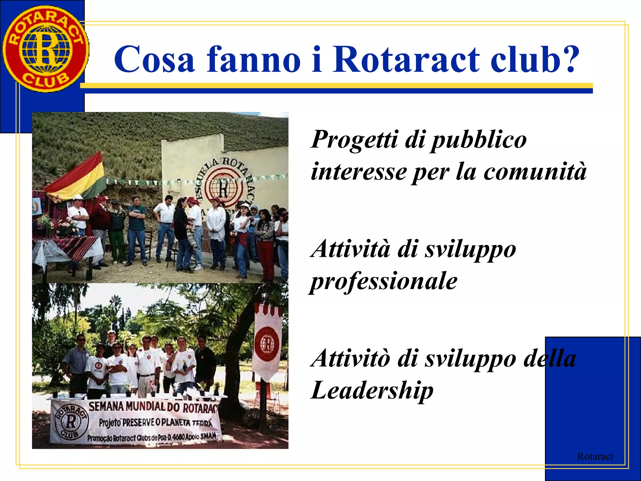 Cosa fanno i Rotaract club? 
Progetti di pubblico 
interesse per la comunità 
Rotaract 
Attività di sviluppo 
professionale 
Attivitò di sviluppo della 
Leadership 
 