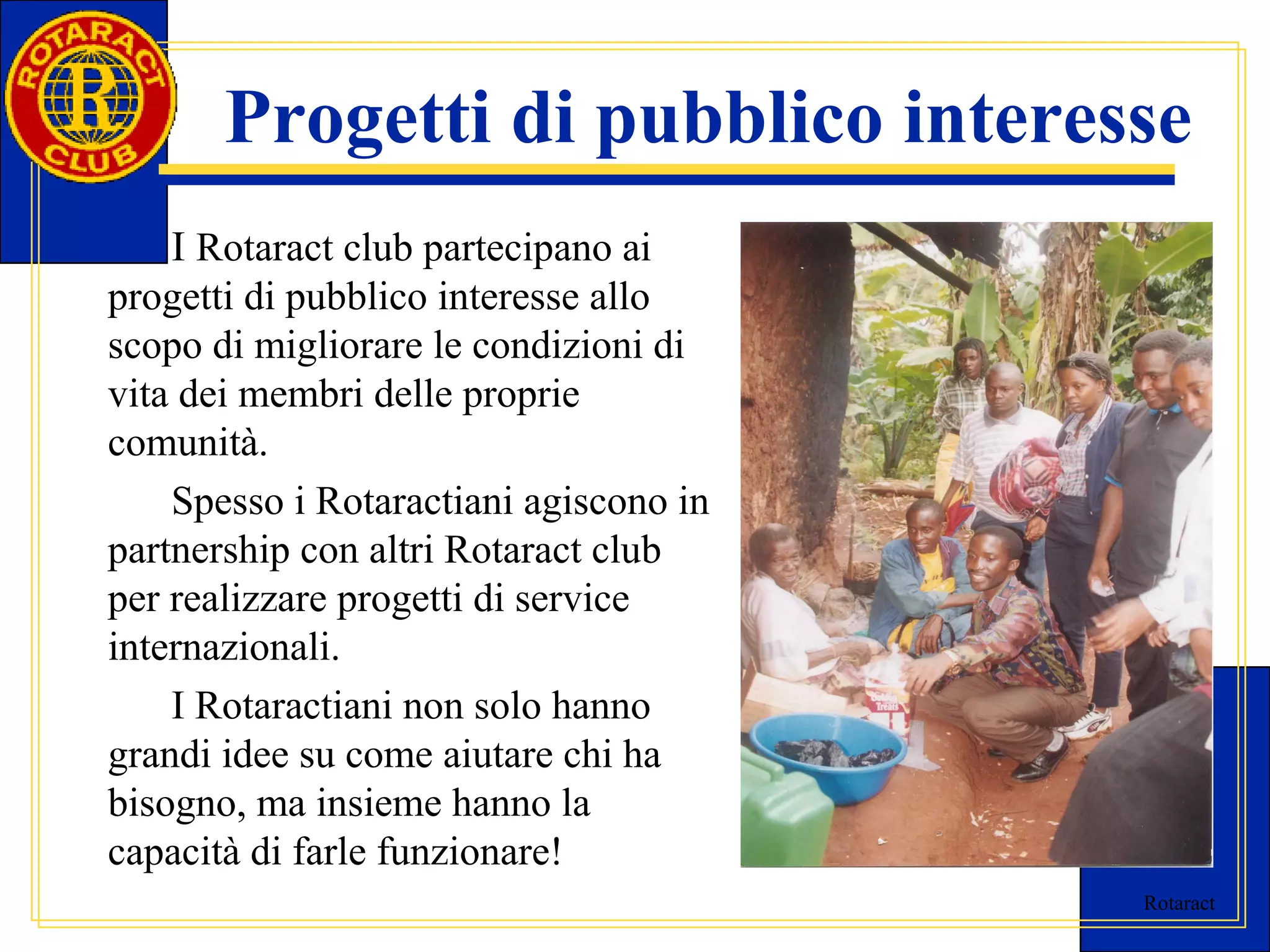 Progetti di pubblico interesse 
I Rotaract club partecipano ai 
Rotaract 
progetti di pubblico interesse allo 
scopo di migliorare le condizioni di 
vita dei membri delle proprie 
comunità. 
Spesso i Rotaractiani agiscono in 
partnership con altri Rotaract club 
per realizzare progetti di service 
internazionali. 
I Rotaractiani non solo hanno 
grandi idee su come aiutare chi ha 
bisogno, ma insieme hanno la 
capacità di farle funzionare! 
 