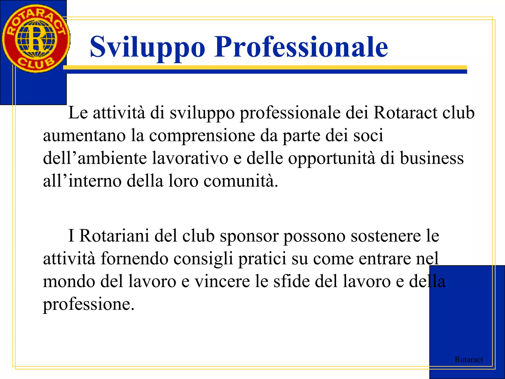Rotaract 
Sviluppo Professionale 
Le attività di sviluppo professionale dei Rotaract club 
aumentano la comprensione da parte dei soci 
dell’ambiente lavorativo e delle opportunità di business 
all’interno della loro comunità. 
I Rotariani del club sponsor possono sostenere le 
attività fornendo consigli pratici su come entrare nel 
mondo del lavoro e vincere le sfide del lavoro e della 
professione. 
 