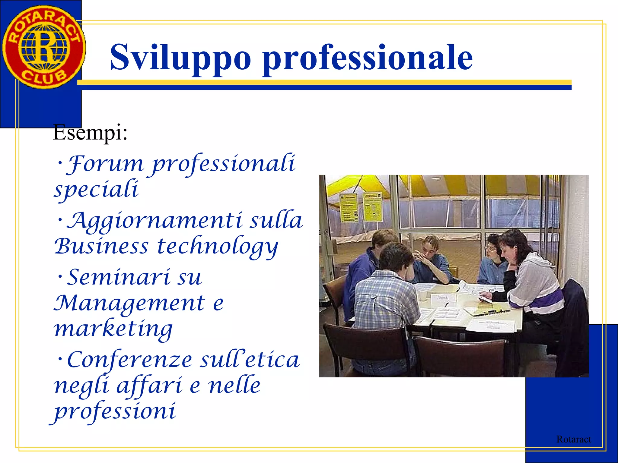 Rotaract 
Sviluppo professionale 
Esempi: 
•Forum professionali 
speciali 
•Aggiornamenti sulla 
Business technology 
•Seminari su 
Management e 
marketing 
•Conferenze sull’etica 
negli affari e nelle 
professioni 
 