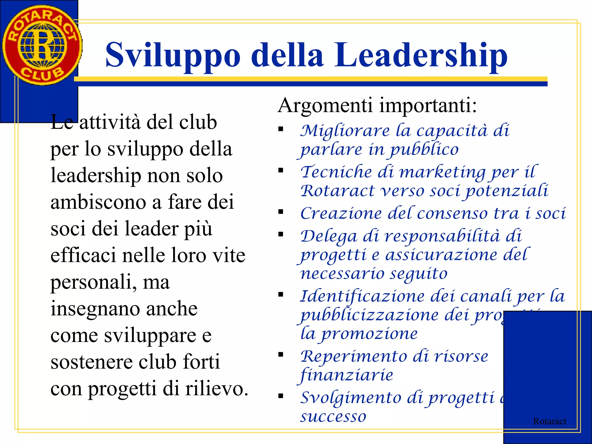 Rotaract 
Sviluppo della Leadership 
Le attività del club 
per lo sviluppo della 
leadership non solo 
ambiscono a fare dei 
soci dei leader più 
efficaci nelle loro vite 
personali, ma 
insegnano anche 
come sviluppare e 
sostenere club forti 
con progetti di rilievo. 
Argomenti importanti: 
 Migliorare la capacità di 
parlare in pubblico 
 Tecniche di marketing per il 
Rotaract verso soci potenziali 
 Creazione del consenso tra i soci 
 Delega di responsabilità di 
progetti e assicurazione del 
necessario seguito 
 Identificazione dei canali per la 
pubblicizzazione dei progetti e 
la promozione 
 Reperimento di risorse 
finanziarie 
 Svolgimento di progetti di 
successo 
 