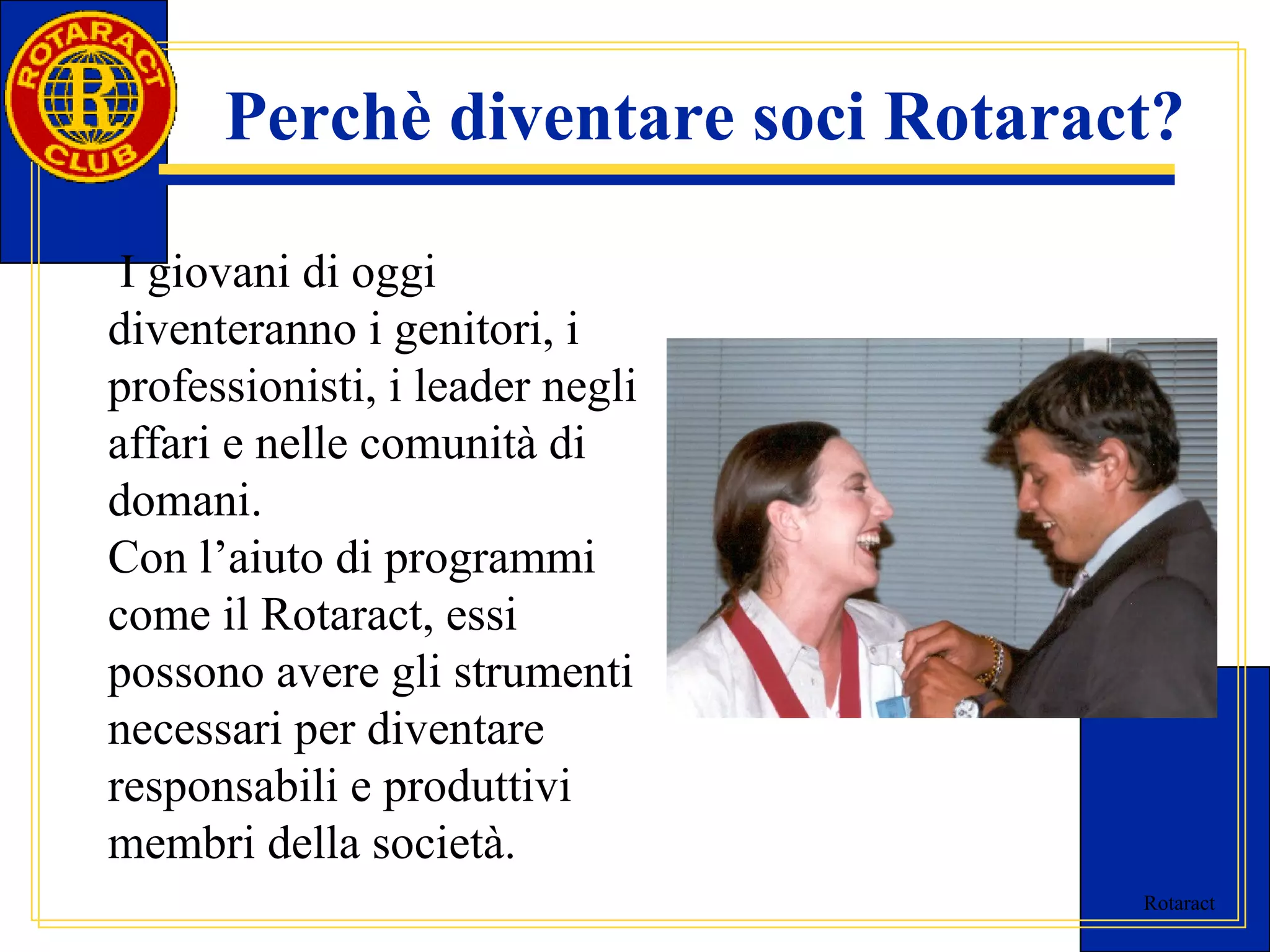 Perchè diventare soci Rotaract? 
Rotaract 
I giovani di oggi 
diventeranno i genitori, i 
professionisti, i leader negli 
affari e nelle comunità di 
domani. 
Con l’aiuto di programmi 
come il Rotaract, essi 
possono avere gli strumenti 
necessari per diventare 
responsabili e produttivi 
membri della società. 
 
