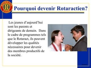 Pourquoi devenir Rotaractien? 
Rotaract 
Les jeunes d’aujourd’hui 
sont les parents et 
dirigeants de demain. Dans 
le cadre de programmes tels 
que le Rotaract, ils peuvent 
développer les qualités 
nécessaires pour devenir 
des membres productifs de 
la société. 
 