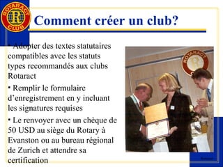 Rotaract 
Comment créer un club? 
• Adopter des textes statutaires 
compatibles avec les statuts 
types recommandés aux clubs 
Rotaract 
• Remplir le formulaire 
d’enregistrement en y incluant 
les signatures requises 
• Le renvoyer avec un chèque de 
50 USD au siège du Rotary à 
Evanston ou au bureau régional 
de Zurich et attendre sa 
certification 
 