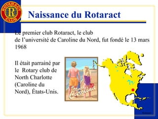 Rotaract 
Naissance du Rotaract 
Le premier club Rotaract, le club 
de l’université de Caroline du Nord, fut fondé le 13 mars 
1968 
Il était parrainé par 
le Rotary club de 
North Charlotte 
(Caroline du 
Nord), États-Unis. 
 