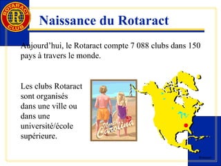 Rotaract 
Naissance du Rotaract 
Aujourd’hui, le Rotaract compte 7 088 clubs dans 150 
pays à travers le monde. 
Les clubs Rotaract 
sont organisés 
dans une ville ou 
dans une 
université/école 
supérieure. 
 