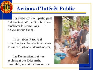 Rotaract 
Actions d’Intérêt Public 
Les clubs Rotaract participent 
à des actions d’intérêt public pour 
améliorer les conditions 
de vie autour d’eux. 
Ils collaborent souvent 
avec d’autres clubs Rotaract dans 
le cadre d’actions internationales. 
Les Rotaractiens ont non 
seulement des idées mais, 
ensemble, savent les concrétiser. 
 
