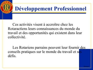 Développement Professionnel 
Rotaract 
Ces activités visent à accroître chez les 
Rotaractiens leurs connaissances du monde du 
travail et des opportunités qui existent dans leur 
collectivité. 
Les Rotariens parrains peuvent leur fournir des 
conseils pratiques sur le monde du travail et ses 
défis. 
 