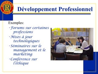 Développement Professionnel 
Rotaract 
Exemples: 
•Forums sur certaines 
professions 
•Mises à jour 
technologiques 
•Séminaires sur le 
management et le 
marketing 
•Conférence sur 
l’éthique 
 