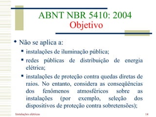 Instalações elétricas 14
ABNT NBR 5410: 2004
Objetivo
 Não se aplica a:
 instalações de iluminação pública;
 redes públicas de distribuição de energia
elétrica;
 instalações de proteção contra quedas diretas de
raios. No entanto, considera as conseqüências
dos fenômenos atmosféricos sobre as
instalações (por exemplo, seleção dos
dispositivos de proteção contra sobretensões);
 