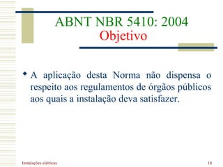 Instalações elétricas 18
ABNT NBR 5410: 2004
Objetivo
 A aplicação desta Norma não dispensa o
respeito aos regulamentos de órgãos públicos
aos quais a instalação deva satisfazer.
 