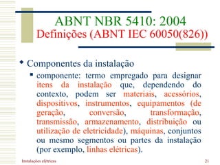 Instalações elétricas 21
ABNT NBR 5410: 2004
Definições (ABNT IEC 60050(826))
 Componentes da instalação
 componente: termo empregado para designar
itens da instalação que, dependendo do
contexto, podem ser materiais, acessórios,
dispositivos, instrumentos, equipamentos (de
geração, conversão, transformação,
transmissão, armazenamento, distribuição ou
utilização de eletricidade), máquinas, conjuntos
ou mesmo segmentos ou partes da instalação
(por exemplo, linhas elétricas).
 