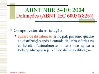 Instalações elétricas 22
 Componentes da instalação
 quadro de distribuição principal: primeiro quadro
de distribuição após a entrada da linha elétrica na
edificação. Naturalmente, o termo se aplica a
todo quadro que seja o único de uma edificação.
ABNT NBR 5410: 2004
Definições (ABNT IEC 60050(826))
 