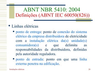 Instalações elétricas 24
 Linhas elétricas
 ponto de entrega: ponto de conexão do sistema
elétrico da empresa distribuidora de eletricidade
com a instalação elétrica da(s) unidade(s)
consumidora(s) e que delimita as
responsabilidades da distribuidora, definidas
pela autoridade reguladora.
 ponto de entrada: ponto em que uma linha
externa penetra na edificação.
ABNT NBR 5410: 2004
Definições (ABNT IEC 60050(826))
 