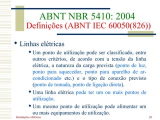 Instalações elétricas 26
 Linhas elétricas
 Um ponto de utilização pode ser classificado, entre
outros critérios, de acordo com a tensão da linha
elétrica, a natureza da carga prevista (ponto de luz,
ponto para aquecedor, ponto para aparelho de ar-
condicionado etc.) e o tipo de conexão previsto
(ponto de tomada, ponto de ligação direta).
 Uma linha elétrica pode ter um ou mais pontos de
utilização.
 Um mesmo ponto de utilização pode alimentar um
ou mais equipamentos de utilização.
ABNT NBR 5410: 2004
Definições (ABNT IEC 60050(826))
 