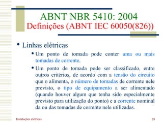 Instalações elétricas 28
 Linhas elétricas
 Um ponto de tomada pode conter uma ou mais
tomadas de corrente.
 Um ponto de tomada pode ser classificado, entre
outros critérios, de acordo com a tensão do circuito
que o alimenta, o número de tomadas de corrente nele
previsto, o tipo de equipamento a ser alimentado
(quando houver algum que tenha sido especialmente
previsto para utilização do ponto) e a corrente nominal
da ou das tomadas de corrente nele utilizadas.
ABNT NBR 5410: 2004
Definições (ABNT IEC 60050(826))
 