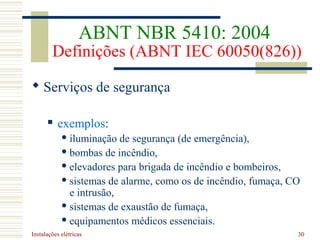 Instalações elétricas 30
 Serviços de segurança
 exemplos:
 iluminação de segurança (de emergência),
 bombas de incêndio,
 elevadores para brigada de incêndio e bombeiros,
 sistemas de alarme, como os de incêndio, fumaça, CO
e intrusão,
 sistemas de exaustão de fumaça,
 equipamentos médicos essenciais.
ABNT NBR 5410: 2004
Definições (ABNT IEC 60050(826))
 