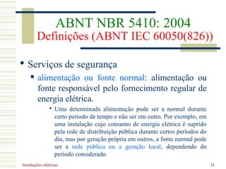 Instalações elétricas 31
 Serviços de segurança
 alimentação ou fonte normal: alimentação ou
fonte responsável pelo fornecimento regular de
energia elétrica.
 Uma determinada alimentação pode ser a normal durante
certo período de tempo e não ser em outro. Por exemplo, em
uma instalação cujo consumo de energia elétrica é suprido
pela rede de distribuição pública durante certos períodos do
dia, mas por geração própria em outros, a fonte normal pode
ser a rede pública ou a geração local, dependendo do
período considerado.
ABNT NBR 5410: 2004
Definições (ABNT IEC 60050(826))
 