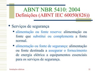 Instalações elétricas 32
 Serviços de segurança
 alimentação ou fonte reserva: alimentação ou
fonte que substitui ou complementa a fonte
normal.
 alimentação ou fonte de segurança: alimentação
ou fonte destinada a assegurar o fornecimento
de energia elétrica a equipamentos essenciais
para os serviços de segurança.
ABNT NBR 5410: 2004
Definições (ABNT IEC 60050(826))
 