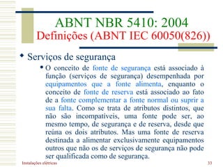 Instalações elétricas 33
 Serviços de segurança
 O conceito de fonte de segurança está associado à
função (serviços de segurança) desempenhada por
equipamentos que a fonte alimenta, enquanto o
conceito de fonte de reserva está associado ao fato
de a fonte complementar a fonte normal ou suprir a
sua falta. Como se trata de atributos distintos, que
não são incompatíveis, uma fonte pode ser, ao
mesmo tempo, de segurança e de reserva, desde que
reúna os dois atributos. Mas uma fonte de reserva
destinada a alimentar exclusivamente equipamentos
outros que não os de serviços de segurança não pode
ser qualificada como de segurança.
ABNT NBR 5410: 2004
Definições (ABNT IEC 60050(826))
 