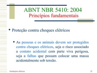 Instalações elétricas 35
 Proteção contra choques elétricos
 As pessoas e os animais devem ser protegidos
contra choques elétricos, seja o risco associado
a contato acidental com parte viva perigosa,
seja a falhas que possam colocar uma massa
acidentalmente sob tensão.
ABNT NBR 5410: 2004
Princípios fundamentais
 