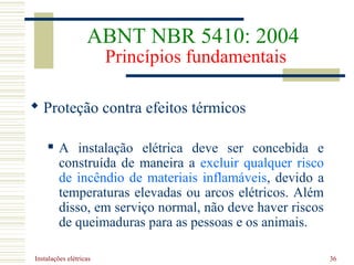 Instalações elétricas 36
 Proteção contra efeitos térmicos
 A instalação elétrica deve ser concebida e
construída de maneira a excluir qualquer risco
de incêndio de materiais inflamáveis, devido a
temperaturas elevadas ou arcos elétricos. Além
disso, em serviço normal, não deve haver riscos
de queimaduras para as pessoas e os animais.
ABNT NBR 5410: 2004
Princípios fundamentais
 