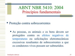 Instalações elétricas 37
 Proteção contra sobrecorrentes
 As pessoas, os animais e os bens devem ser
protegidos contra os efeitos negativos de
temperaturas ou solicitações eletromecânicas
excessivas resultantes de sobrecorrentes a que
os condutores vivos possam ser submetidos.
ABNT NBR 5410: 2004
Princípios fundamentais
 