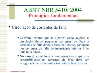 Instalações elétricas 39
 Circulação de correntes de falta
 Convém lembrar que tais partes estão sujeitas à
circulação desde pequenas correntes de fuga a
correntes de falta direta à terra ou à massa, passando
por correntes de falta de intensidade inferior à de
uma falta direta.
 No caso de condutores vivos, considera-se que sua
suportabilidade às correntes de falta deve ser
assegurada mediante proteção contra sobrecorrentes.
ABNT NBR 5410: 2004
Princípios fundamentais
 