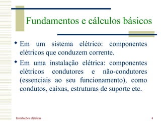 Instalações elétricas 4
 Em um sistema elétrico: componentes
elétricos que conduzem corrente.
 Em uma instalação elétrica: componentes
elétricos condutores e não-condutores
(essenciais ao seu funcionamento), como
condutos, caixas, estruturas de suporte etc.
Fundamentos e cálculos básicos
 