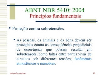 Instalações elétricas 40
 Proteção contra sobretensões
 As pessoas, os animais e os bens devem ser
protegidos contra as conseqüências prejudiciais
de ocorrências que possam resultar em
sobretensões, como faltas entre partes vivas de
circuitos sob diferentes tensões, fenômenos
atmosféricos e manobras.
ABNT NBR 5410: 2004
Princípios fundamentais
 